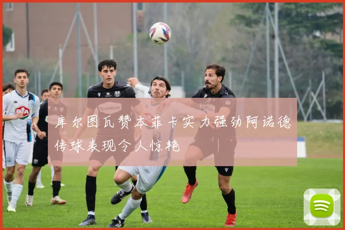 库尔图瓦赞本菲卡实力强劲阿诺德传球表现令人惊艳