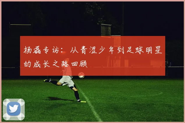 杨磊专访：从青涩少年到足球明星的成长之路回顾