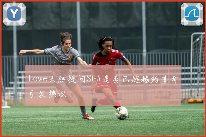 Lowe大胆提问SGA是否已超越约基奇引发热议