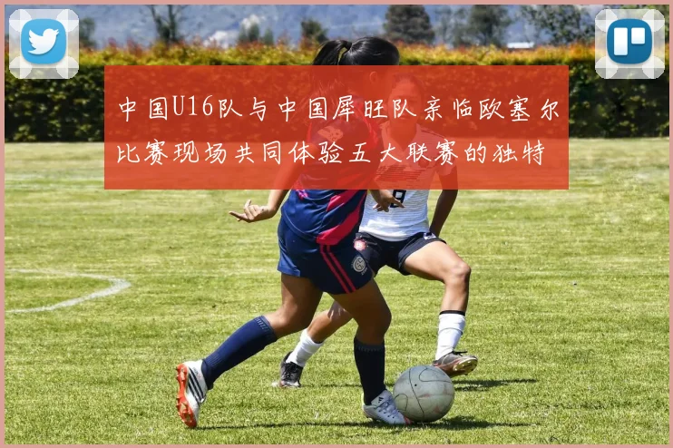 中国U16队与中国犀旺队亲临欧塞尔比赛现场共同体验五大联赛的独特魅力