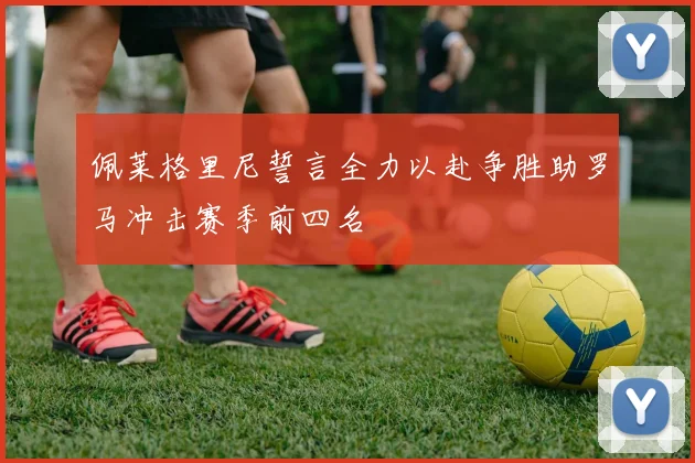 佩莱格里尼誓言全力以赴争胜助罗马冲击赛季前四名