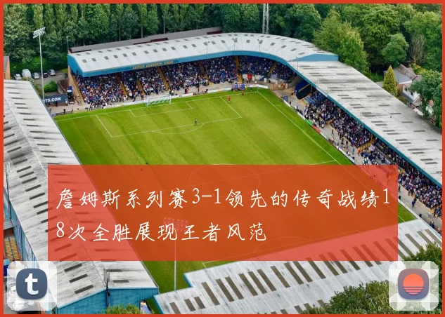 詹姆斯系列赛3-1领先的传奇战绩18次全胜展现王者风范