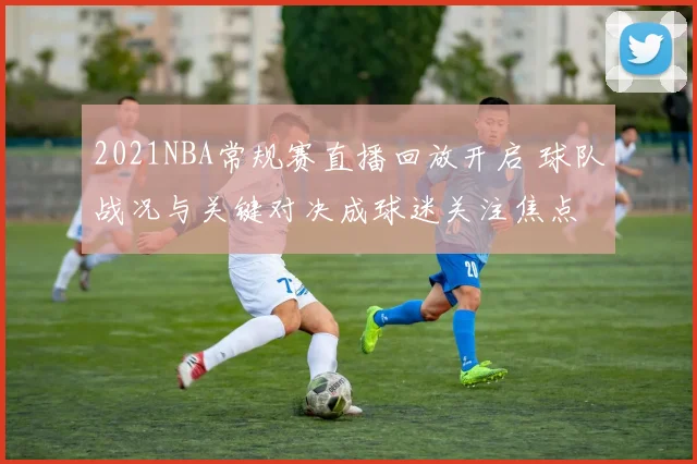 2021NBA常规赛直播回放开启 球队战况与关键对决成球迷关注焦点
