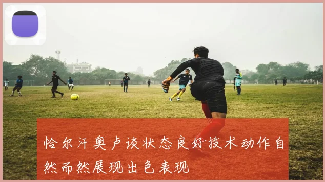 恰尔汗奥卢谈状态良好技术动作自然而然展现出色表现