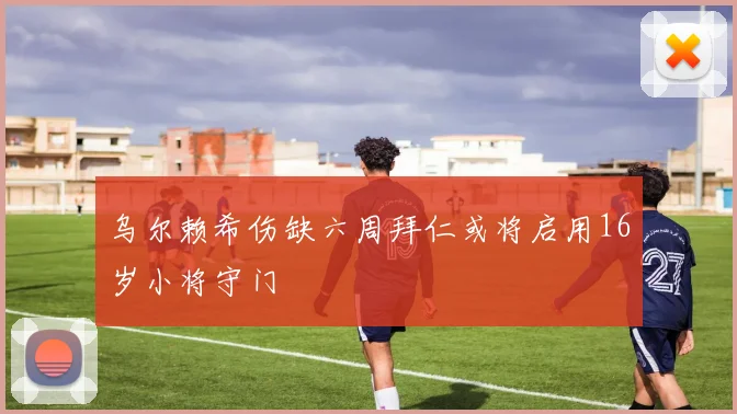 乌尔赖希伤缺六周拜仁或将启用16岁小将守门