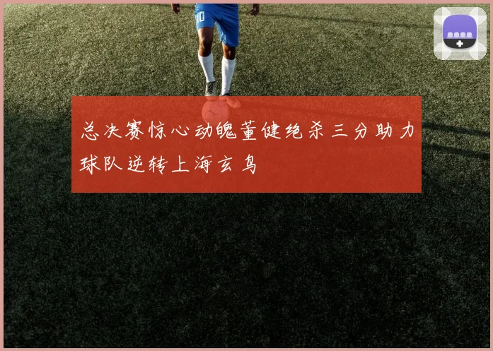 总决赛惊心动魄董健绝杀三分助力球队逆转上海玄鸟