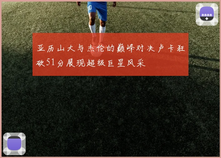 亚历山大与杰伦的巅峰对决卢卡狂砍51分展现超级巨星风采
