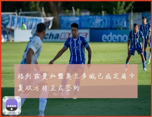格列兹曼加盟奥兰多城已成定局今夏双方将正式签约