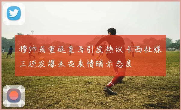 穆帅或重返皇马引发热议卡西社媒三连发爆米花表情暗示态度