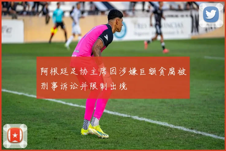 阿根廷足协主席因涉嫌巨额贪腐被刑事诉讼并限制出境