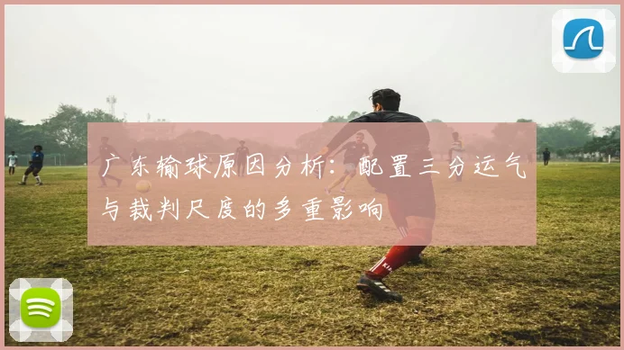 广东输球原因分析：配置三分运气与裁判尺度的多重影响