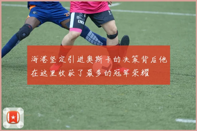 海港坚定引进奥斯卡的决策背后他在这里收获了最多的冠军荣耀