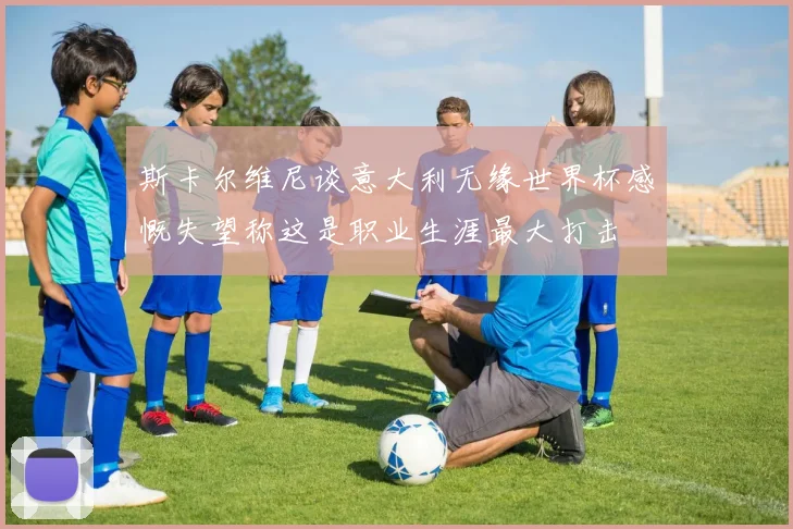 斯卡尔维尼谈意大利无缘世界杯感慨失望称这是职业生涯最大打击